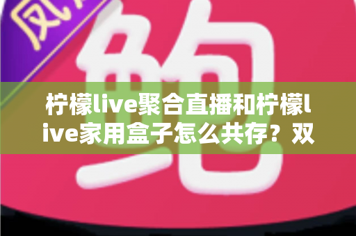 柠檬live聚合直播和柠檬live家用盒子怎么共存？双端协同使用全攻略一文讲透