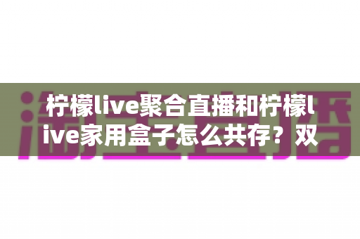 柠檬live聚合直播和柠檬live家用盒子怎么共存？双端协同使用全攻略一文讲透