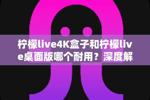 柠檬live4K盒子和柠檬live桌面版哪个耐用?深度解析两大版本使用寿命与稳定性差异 柠檬live4K盒子和柠檬live桌面版哪个耐用?深度解析两大版本使用寿命与稳定性差异