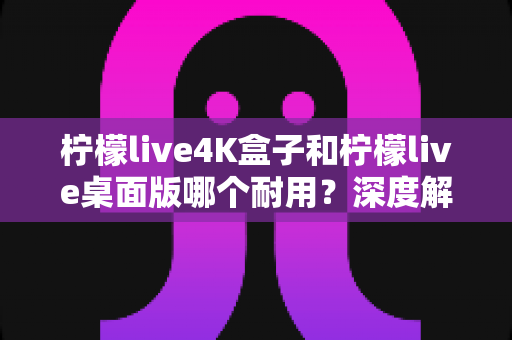 柠檬live4K盒子和柠檬live桌面版哪个耐用?深度解析两大版本使用寿命与稳定性差异 柠檬live4K盒子和柠檬live桌面版哪个耐用?深度解析两大版本使用寿命与稳定性差异