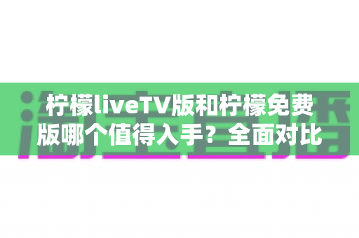 柠檬liveTV版和柠檬免费版哪个值得入手?全面对比解析助你轻松做出明智选择 柠檬liveTV版和柠檬免费版哪个值得入手?全面对比解析助你轻松做出明智选择