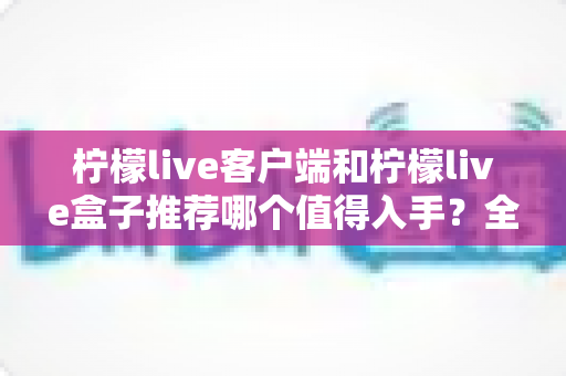 柠檬live客户端和柠檬live盒子推荐哪个值得入手？全面对比帮你选对不花冤枉钱