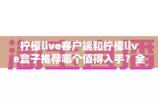 柠檬live客户端和柠檬live盒子推荐哪个值得入手？全面对比帮你选对不花冤枉钱