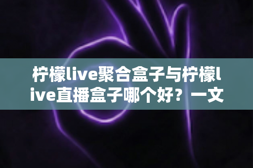 柠檬live聚合盒子与柠檬live直播盒子哪个好？一文看懂差异，选对不纠结