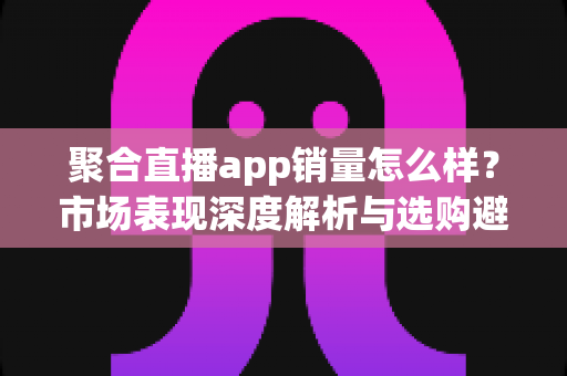 聚合直播app销量怎么样?市场表现深度解析与选购避坑全指南 聚合直播app销量怎么样?市场表现深度解析与选购避坑全指南