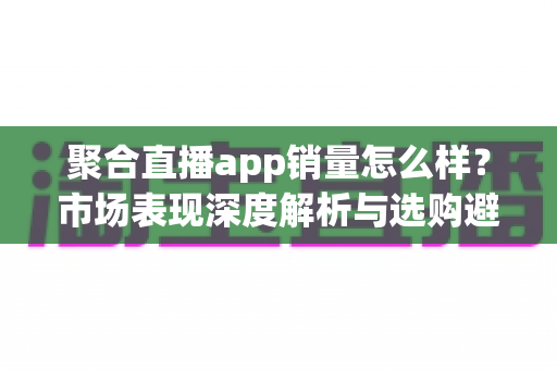 聚合直播app销量怎么样？市场表现深度解析与选购避坑全指南