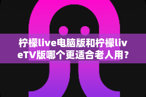 柠檬live电脑版和柠檬liveTV版哪个更适合老人用?一份写给子女的贴心选购指南 柠檬live电脑版和柠檬liveTV版哪个更适合老人用?一份写给子女的贴心选购指南