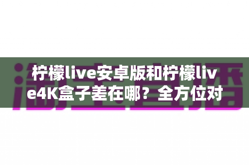 柠檬live安卓版和柠檬live4K盒子差在哪？全方位对比解析帮你选对不选贵