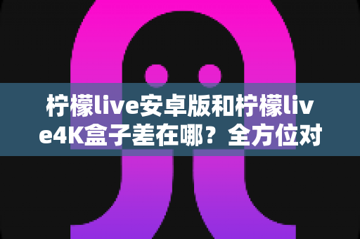 柠檬live安卓版和柠檬live4K盒子差在哪？全方位对比解析帮你选对不选贵