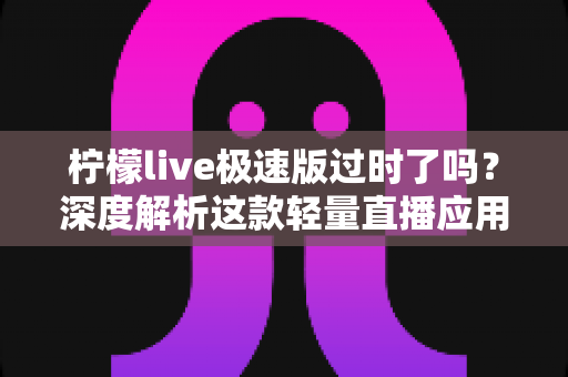 柠檬live极速版过时了吗?深度解析这款轻量直播应用的真实现状与使用价值 柠檬live极速版过时了吗?深度解析这款轻量直播应用的真实现状与使用价值