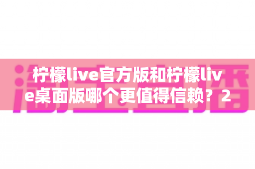 柠檬live官方版和柠檬live桌面版哪个更值得信赖？2024最全对比评测与安全选择指南