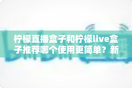 柠檬直播盒子和柠檬live盒子推荐哪个使用更简单?新手友好度全方位对比指南 柠檬直播盒子和柠檬live盒子推荐哪个使用更简单?新手友好度全方位对比指南