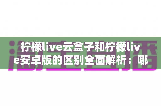 柠檬live云盒子和柠檬live安卓版的区别全面解析:哪个版本更值得你选择? 柠檬live云盒子和柠檬live安卓版的区别全面解析:哪个版本更值得你选择?