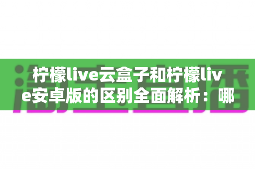 柠檬live云盒子和柠檬live安卓版的区别全面解析:哪个版本更值得你选择? 柠檬live云盒子和柠檬live安卓版的区别全面解析:哪个版本更值得你选择?