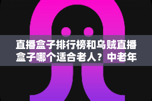 直播盒子排行榜和乌贼直播盒子哪个适合老人？中老年家庭选购直播盒子的实用全攻略