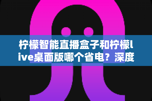 柠檬智能直播盒子和柠檬live桌面版哪个省电?深度功耗对比与选购全攻略 柠檬智能直播盒子和柠檬live桌面版哪个省电?深度功耗对比与选购全攻略