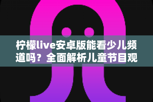 柠檬live安卓版能看少儿频道吗?全面解析儿童节目观看指南与家长必读手册 柠檬live安卓版能看少儿频道吗?全面解析儿童节目观看指南与家长必读手册
