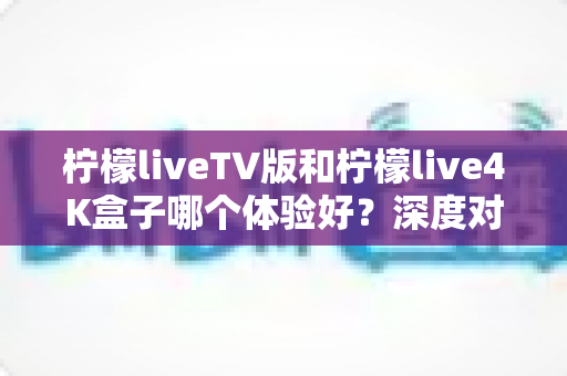 柠檬liveTV版和柠檬live4K盒子哪个体验好？深度对比解析，帮你选对不花冤枉钱