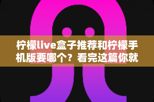 柠檬live盒子推荐和柠檬手机版要哪个？看完这篇你就知道怎么选了