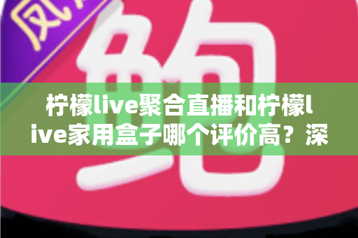 柠檬live聚合直播和柠檬live家用盒子哪个评价高？深度口碑对比与家庭影音选购全攻略