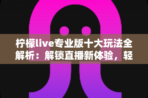 柠檬live专业版十大玩法全解析:解锁直播新体验,轻松成为人气主播 柠檬live专业版十大玩法全解析:解锁直播新体验,轻松成为人气主播