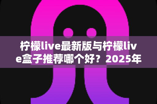 柠檬live最新版与柠檬live盒子推荐哪个好？2025年最全对比测评与选购指南