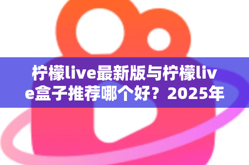 柠檬live最新版与柠檬live盒子推荐哪个好？2025年最全对比测评与选购指南