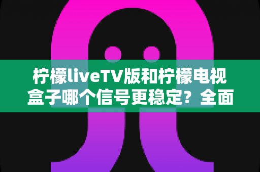 柠檬liveTV版和柠檬电视盒子哪个信号更稳定？全面实测对比与选购避坑指南