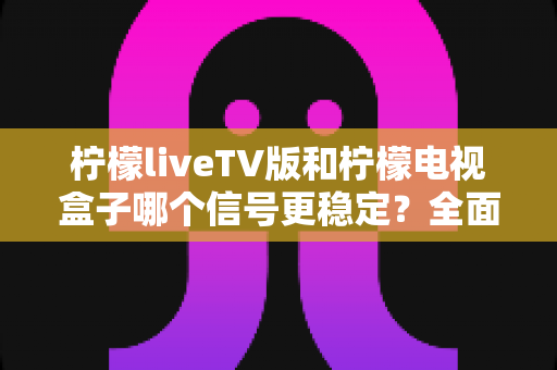 柠檬liveTV版和柠檬电视盒子哪个信号更稳定？全面实测对比与选购避坑指南