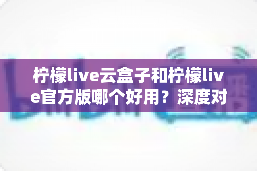柠檬live云盒子和柠檬live官方版哪个好用？深度对比解析与实用选择指南