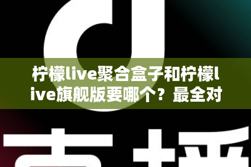 柠檬live聚合盒子和柠檬live旗舰版要哪个？最全对比评测帮你一次选对不踩坑