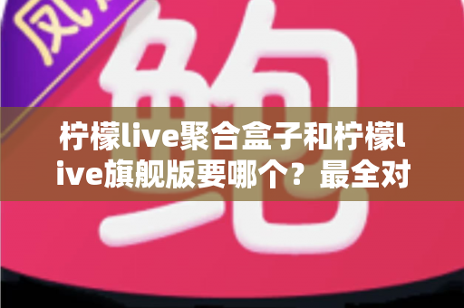 柠檬live聚合盒子和柠檬live旗舰版要哪个？最全对比评测帮你一次选对不踩坑