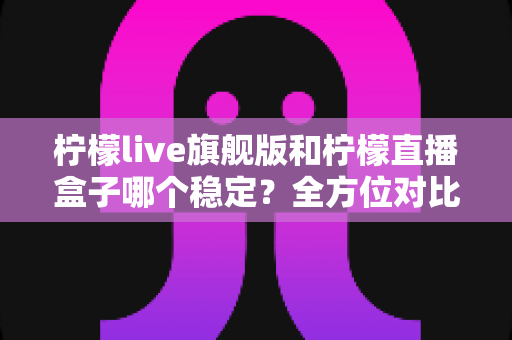 柠檬live旗舰版和柠檬直播盒子哪个稳定？全方位对比评测与选购指南