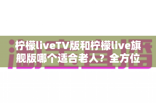 柠檬liveTV版和柠檬live旗舰版哪个适合老人?全方位对比分析与选择指南 柠檬liveTV版和柠檬live旗舰版哪个适合老人?全方位对比分析与选择指南