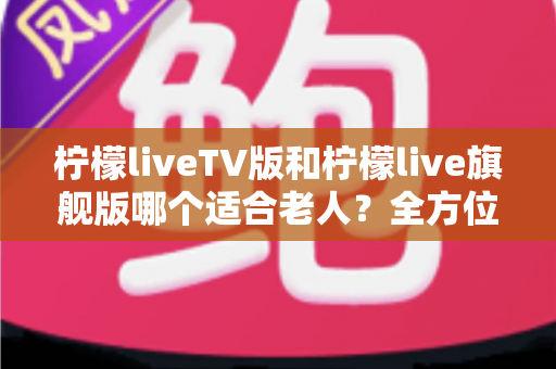 柠檬liveTV版和柠檬live旗舰版哪个适合老人?全方位对比分析与选择指南 柠檬liveTV版和柠檬live旗舰版哪个适合老人?全方位对比分析与选择指南