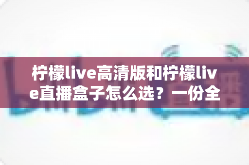 柠檬live高清版和柠檬live直播盒子怎么选？一份全方位对比分析与实用选购指南