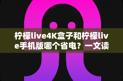 柠檬live4K盒子和柠檬live手机版哪个省电?一文读懂功耗差异与实用省电技巧 柠檬live4K盒子和柠檬live手机版哪个省电?一文读懂功耗差异与实用省电技巧