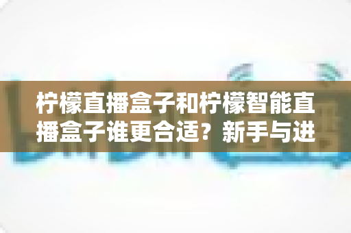柠檬直播盒子和柠檬智能直播盒子谁更合适?新手与进阶主播必看的全维度选购对比指南 柠檬直播盒子和柠檬智能直播盒子谁更合适?新手与进阶主播必看的全维度选购对比指南