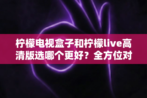 柠檬电视盒子和柠檬live高清版选哪个更好？全方位对比分析与实用选购指南