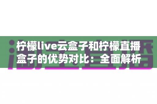 柠檬live云盒子和柠檬直播盒子的优势对比：全面解析两大热门电视盒子的区别与选购指南