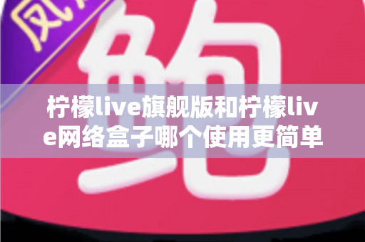 柠檬live旗舰版和柠檬live网络盒子哪个使用更简单？全方位对比解析助你轻松选对产品