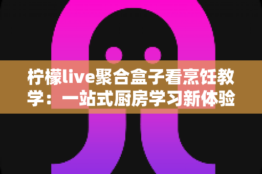 柠檬live聚合盒子看烹饪教学：一站式厨房学习新体验完整指南