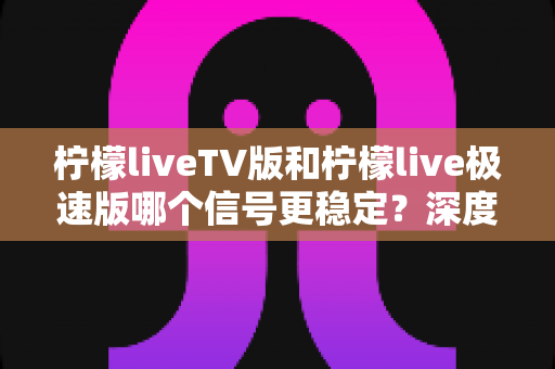 柠檬liveTV版和柠檬live极速版哪个信号更稳定？深度对比分析与选择指南