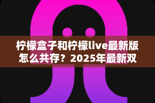 柠檬盒子和柠檬live最新版怎么共存?2025年最新双应用共存安装全攻略 柠檬盒子和柠檬live最新版怎么共存?2025年最新双应用共存安装全攻略