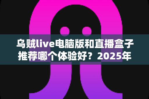 乌贼live电脑版和直播盒子推荐哪个体验好？2025年最全对比测评帮你一次选对直播观看工具