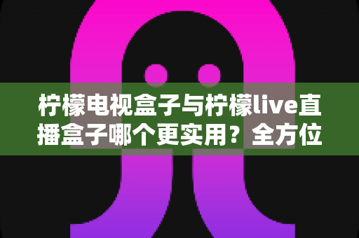 柠檬电视盒子与柠檬live直播盒子哪个更实用?全方位深度对比帮你轻松做决定 柠檬电视盒子与柠檬live直播盒子哪个更实用?全方位深度对比帮你轻松做决定