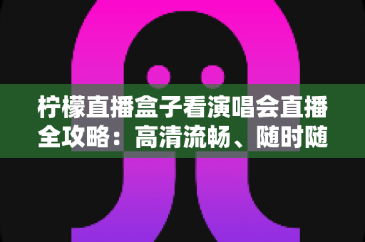 柠檬直播盒子看演唱会直播全攻略：高清流畅、随时随地畅享现场音乐盛宴的实用指南