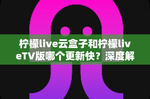 柠檬live云盒子和柠檬liveTV版哪个更新快？深度解析两版本更新速度、机制与选择指南