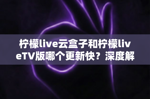 柠檬live云盒子和柠檬liveTV版哪个更新快？深度解析两版本更新速度、机制与选择指南