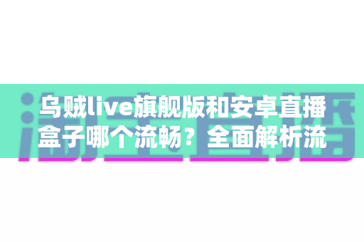 乌贼live旗舰版和安卓直播盒子哪个流畅？全面解析流畅度差异与选购指南